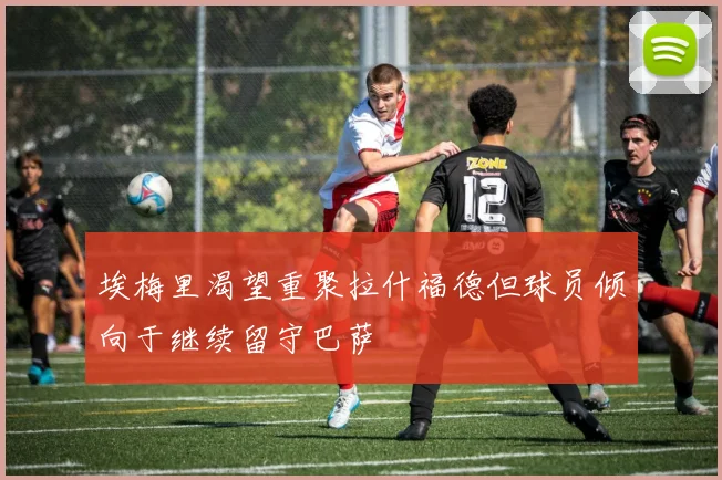 埃梅里渴望重聚拉什福德但球员倾向于继续留守巴萨