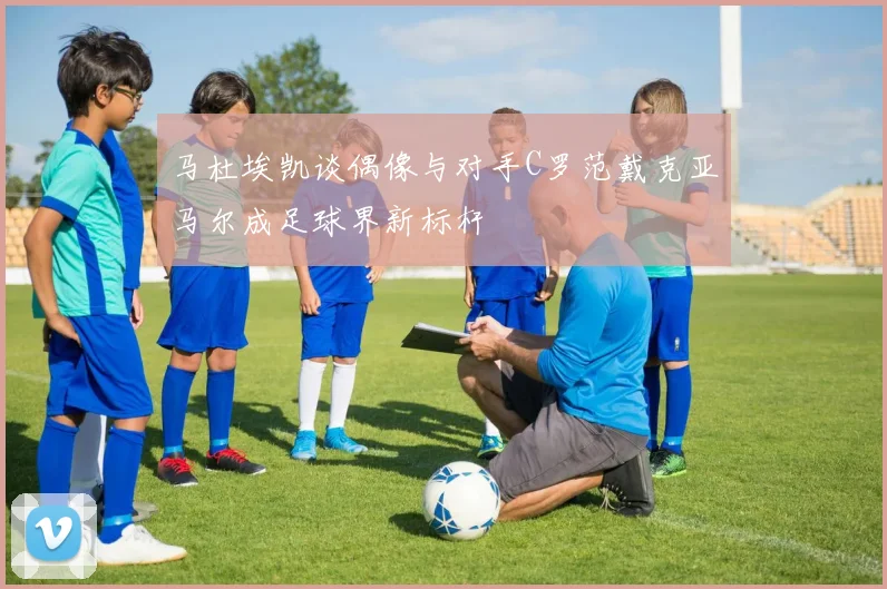 马杜埃凯谈偶像与对手C罗范戴克亚马尔成足球界新标杆