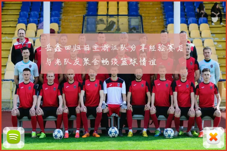 岳鑫回归旧主浙江队分享经验赛后与老队友聚会畅谈篮球情谊