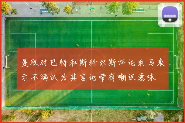 曼联对巴特和斯科尔斯评论利马表示不满认为其言论带有嘲讽意味