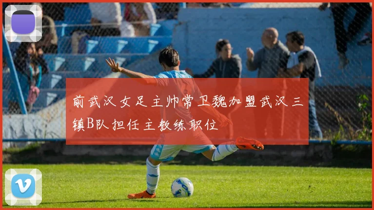 前武汉女足主帅常卫魏加盟武汉三镇B队担任主教练职位