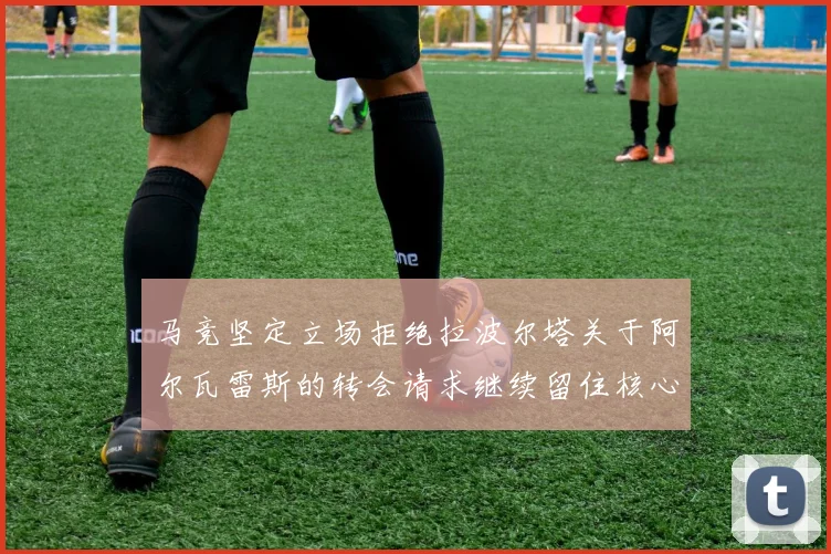 马竞坚定立场拒绝拉波尔塔关于阿尔瓦雷斯的转会请求继续留住核心球员
