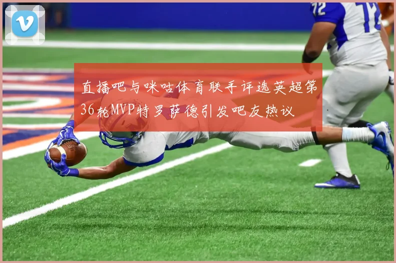 直播吧与咪咕体育联手评选英超第36轮MVP特罗萨德引发吧友热议