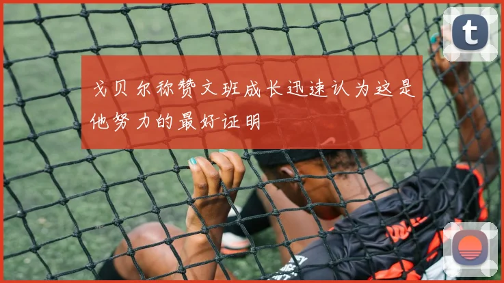 戈贝尔称赞文班成长迅速认为这是他努力的最好证明
