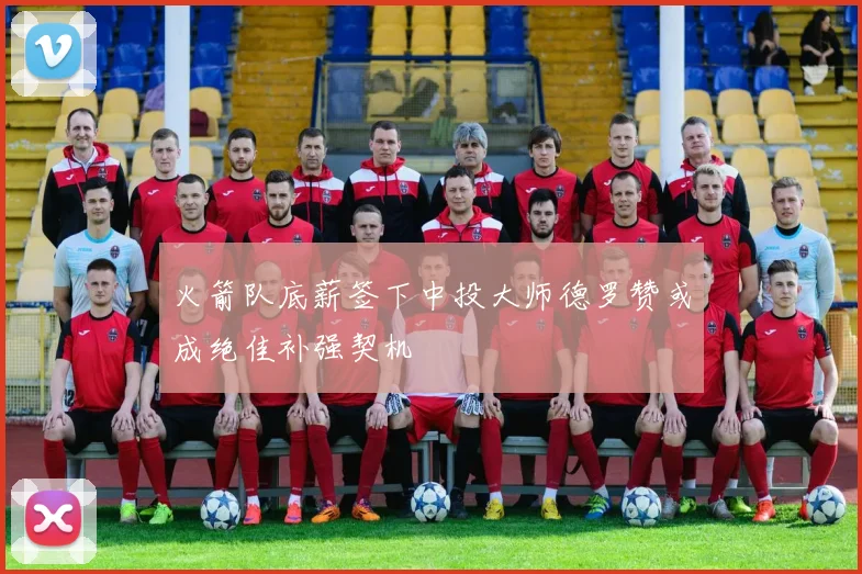 火箭队底薪签下中投大师德罗赞或成绝佳补强契机